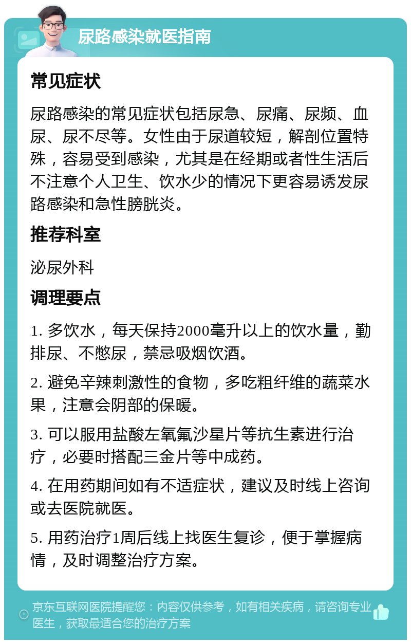 尿路感染就医指南 常见症状 尿路感染的常见症状包括尿急、尿痛、尿频、血尿、尿不尽等。女性由于尿道较短，解剖位置特殊，容易受到感染，尤其是在经期或者性生活后不注意个人卫生、饮水少的情况下更容易诱发尿路感染和急性膀胱炎。 推荐科室 泌尿外科 调理要点 1. 多饮水，每天保持2000毫升以上的饮水量，勤排尿、不憋尿，禁忌吸烟饮酒。 2. 避免辛辣刺激性的食物，多吃粗纤维的蔬菜水果，注意会阴部的保暖。 3. 可以服用盐酸左氧氟沙星片等抗生素进行治疗，必要时搭配三金片等中成药。 4. 在用药期间如有不适症状，建议及时线上咨询或去医院就医。 5. 用药治疗1周后线上找医生复诊，便于掌握病情，及时调整治疗方案。