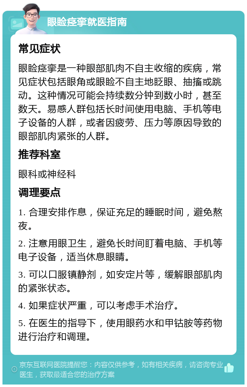 眼睑痉挛就医指南 常见症状 眼睑痉挛是一种眼部肌肉不自主收缩的疾病，常见症状包括眼角或眼睑不自主地眨眼、抽搐或跳动。这种情况可能会持续数分钟到数小时，甚至数天。易感人群包括长时间使用电脑、手机等电子设备的人群，或者因疲劳、压力等原因导致的眼部肌肉紧张的人群。 推荐科室 眼科或神经科 调理要点 1. 合理安排作息，保证充足的睡眠时间，避免熬夜。 2. 注意用眼卫生，避免长时间盯着电脑、手机等电子设备，适当休息眼睛。 3. 可以口服镇静剂，如安定片等，缓解眼部肌肉的紧张状态。 4. 如果症状严重，可以考虑手术治疗。 5. 在医生的指导下，使用眼药水和甲钴胺等药物进行治疗和调理。