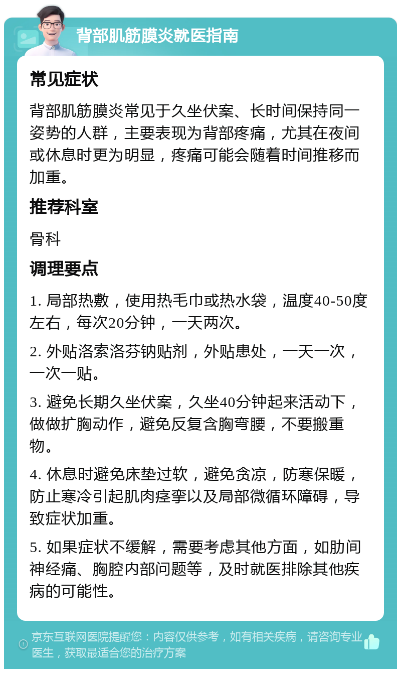 背部肌筋膜炎就医指南 常见症状 背部肌筋膜炎常见于久坐伏案、长时间保持同一姿势的人群，主要表现为背部疼痛，尤其在夜间或休息时更为明显，疼痛可能会随着时间推移而加重。 推荐科室 骨科 调理要点 1. 局部热敷，使用热毛巾或热水袋，温度40-50度左右，每次20分钟，一天两次。 2. 外贴洛索洛芬钠贴剂，外贴患处，一天一次，一次一贴。 3. 避免长期久坐伏案，久坐40分钟起来活动下，做做扩胸动作，避免反复含胸弯腰，不要搬重物。 4. 休息时避免床垫过软，避免贪凉，防寒保暖，防止寒冷引起肌肉痉挛以及局部微循环障碍，导致症状加重。 5. 如果症状不缓解，需要考虑其他方面，如肋间神经痛、胸腔内部问题等，及时就医排除其他疾病的可能性。