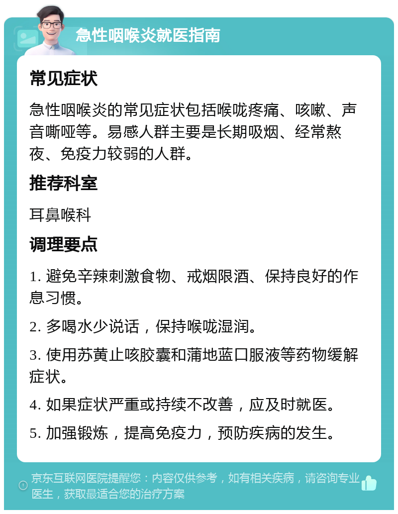 急性咽喉炎就医指南 常见症状 急性咽喉炎的常见症状包括喉咙疼痛、咳嗽、声音嘶哑等。易感人群主要是长期吸烟、经常熬夜、免疫力较弱的人群。 推荐科室 耳鼻喉科 调理要点 1. 避免辛辣刺激食物、戒烟限酒、保持良好的作息习惯。 2. 多喝水少说话，保持喉咙湿润。 3. 使用苏黄止咳胶囊和蒲地蓝口服液等药物缓解症状。 4. 如果症状严重或持续不改善，应及时就医。 5. 加强锻炼，提高免疫力，预防疾病的发生。