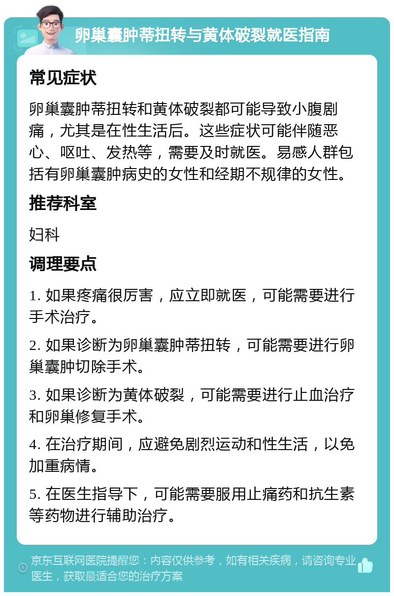 卵巢囊肿蒂扭转与黄体破裂就医指南 常见症状 卵巢囊肿蒂扭转和黄体破裂都可能导致小腹剧痛，尤其是在性生活后。这些症状可能伴随恶心、呕吐、发热等，需要及时就医。易感人群包括有卵巢囊肿病史的女性和经期不规律的女性。 推荐科室 妇科 调理要点 1. 如果疼痛很厉害，应立即就医，可能需要进行手术治疗。 2. 如果诊断为卵巢囊肿蒂扭转，可能需要进行卵巢囊肿切除手术。 3. 如果诊断为黄体破裂，可能需要进行止血治疗和卵巢修复手术。 4. 在治疗期间，应避免剧烈运动和性生活，以免加重病情。 5. 在医生指导下，可能需要服用止痛药和抗生素等药物进行辅助治疗。