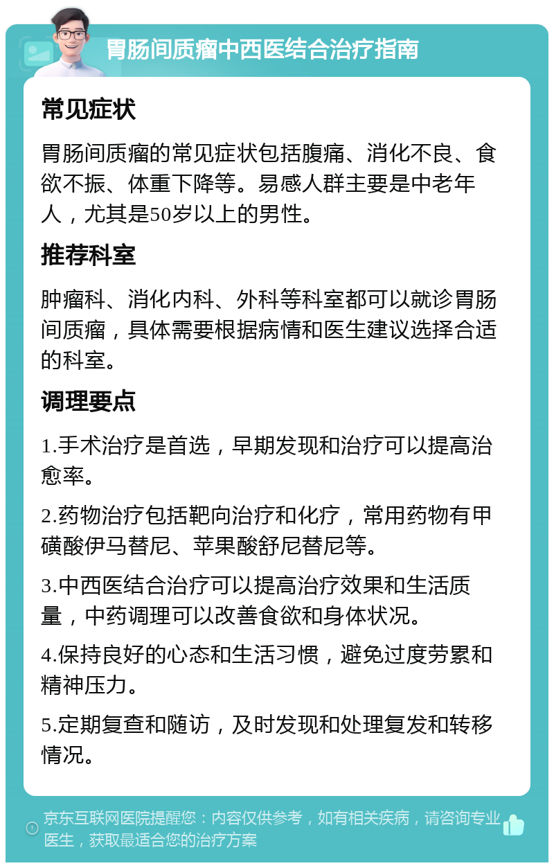 胃肠间质瘤中西医结合治疗指南 常见症状 胃肠间质瘤的常见症状包括腹痛、消化不良、食欲不振、体重下降等。易感人群主要是中老年人，尤其是50岁以上的男性。 推荐科室 肿瘤科、消化内科、外科等科室都可以就诊胃肠间质瘤，具体需要根据病情和医生建议选择合适的科室。 调理要点 1.手术治疗是首选，早期发现和治疗可以提高治愈率。 2.药物治疗包括靶向治疗和化疗，常用药物有甲磺酸伊马替尼、苹果酸舒尼替尼等。 3.中西医结合治疗可以提高治疗效果和生活质量，中药调理可以改善食欲和身体状况。 4.保持良好的心态和生活习惯，避免过度劳累和精神压力。 5.定期复查和随访，及时发现和处理复发和转移情况。