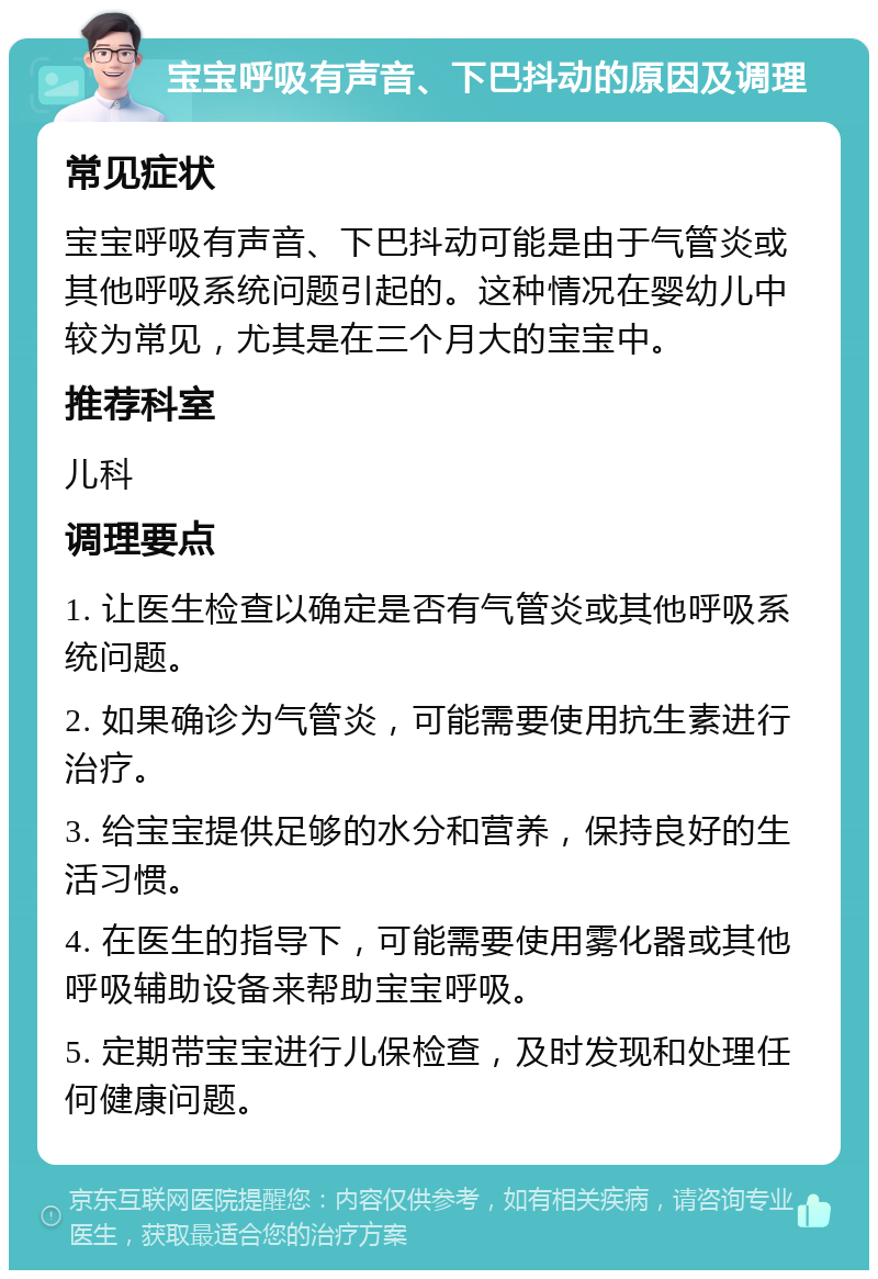 宝宝呼吸有声音、下巴抖动的原因及调理 常见症状 宝宝呼吸有声音、下巴抖动可能是由于气管炎或其他呼吸系统问题引起的。这种情况在婴幼儿中较为常见，尤其是在三个月大的宝宝中。 推荐科室 儿科 调理要点 1. 让医生检查以确定是否有气管炎或其他呼吸系统问题。 2. 如果确诊为气管炎，可能需要使用抗生素进行治疗。 3. 给宝宝提供足够的水分和营养，保持良好的生活习惯。 4. 在医生的指导下，可能需要使用雾化器或其他呼吸辅助设备来帮助宝宝呼吸。 5. 定期带宝宝进行儿保检查，及时发现和处理任何健康问题。