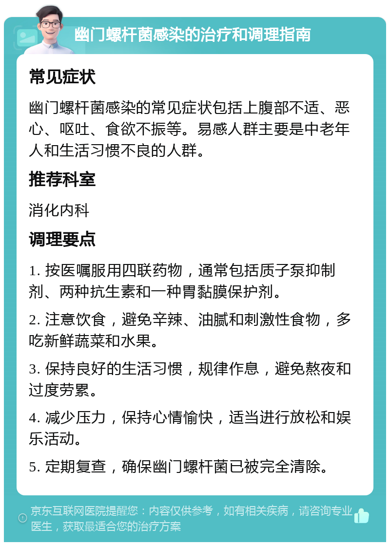 幽门螺杆菌感染的治疗和调理指南 常见症状 幽门螺杆菌感染的常见症状包括上腹部不适、恶心、呕吐、食欲不振等。易感人群主要是中老年人和生活习惯不良的人群。 推荐科室 消化内科 调理要点 1. 按医嘱服用四联药物，通常包括质子泵抑制剂、两种抗生素和一种胃黏膜保护剂。 2. 注意饮食，避免辛辣、油腻和刺激性食物，多吃新鲜蔬菜和水果。 3. 保持良好的生活习惯，规律作息，避免熬夜和过度劳累。 4. 减少压力，保持心情愉快，适当进行放松和娱乐活动。 5. 定期复查，确保幽门螺杆菌已被完全清除。