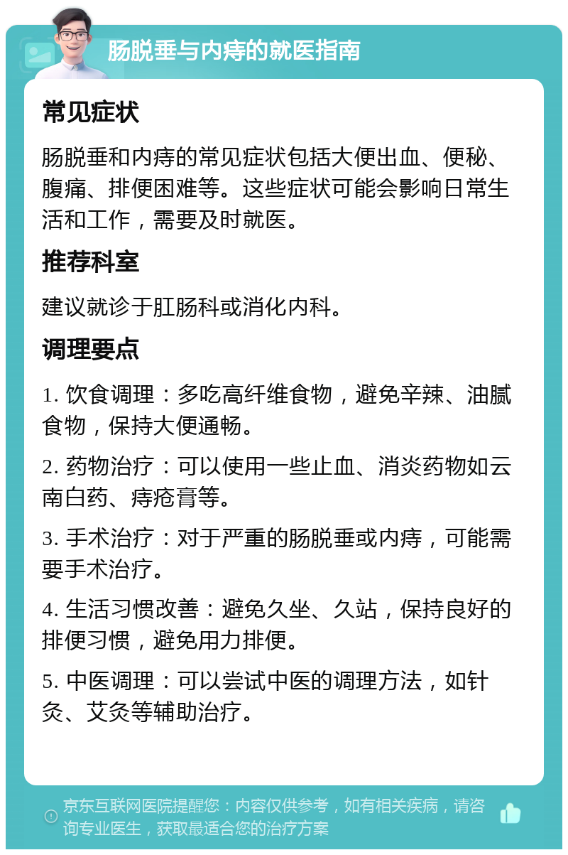 肠脱垂与内痔的就医指南 常见症状 肠脱垂和内痔的常见症状包括大便出血、便秘、腹痛、排便困难等。这些症状可能会影响日常生活和工作，需要及时就医。 推荐科室 建议就诊于肛肠科或消化内科。 调理要点 1. 饮食调理：多吃高纤维食物，避免辛辣、油腻食物，保持大便通畅。 2. 药物治疗：可以使用一些止血、消炎药物如云南白药、痔疮膏等。 3. 手术治疗：对于严重的肠脱垂或内痔，可能需要手术治疗。 4. 生活习惯改善：避免久坐、久站，保持良好的排便习惯，避免用力排便。 5. 中医调理：可以尝试中医的调理方法，如针灸、艾灸等辅助治疗。