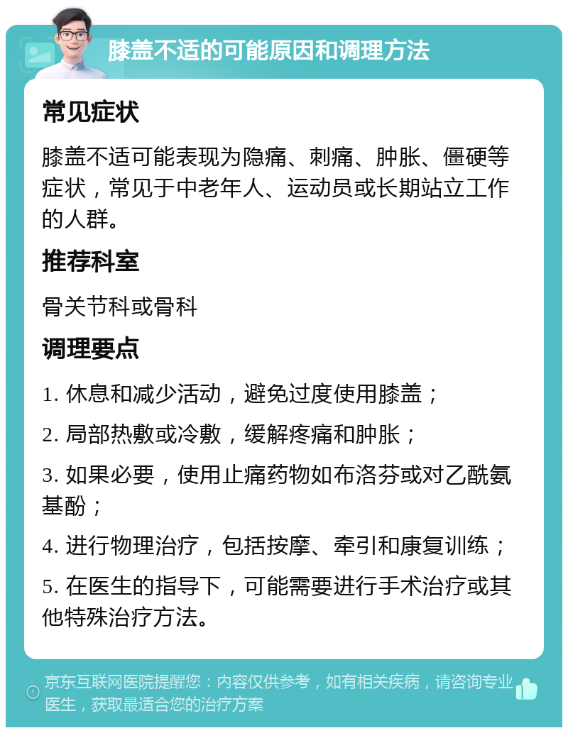 膝盖不适的可能原因和调理方法 常见症状 膝盖不适可能表现为隐痛、刺痛、肿胀、僵硬等症状，常见于中老年人、运动员或长期站立工作的人群。 推荐科室 骨关节科或骨科 调理要点 1. 休息和减少活动，避免过度使用膝盖； 2. 局部热敷或冷敷，缓解疼痛和肿胀； 3. 如果必要，使用止痛药物如布洛芬或对乙酰氨基酚； 4. 进行物理治疗，包括按摩、牵引和康复训练； 5. 在医生的指导下，可能需要进行手术治疗或其他特殊治疗方法。