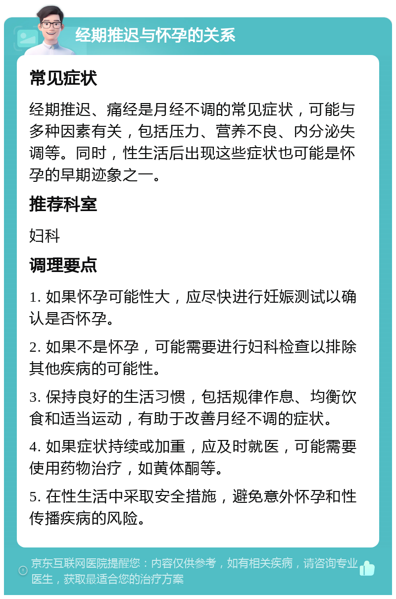 经期推迟与怀孕的关系 常见症状 经期推迟、痛经是月经不调的常见症状，可能与多种因素有关，包括压力、营养不良、内分泌失调等。同时，性生活后出现这些症状也可能是怀孕的早期迹象之一。 推荐科室 妇科 调理要点 1. 如果怀孕可能性大，应尽快进行妊娠测试以确认是否怀孕。 2. 如果不是怀孕，可能需要进行妇科检查以排除其他疾病的可能性。 3. 保持良好的生活习惯，包括规律作息、均衡饮食和适当运动，有助于改善月经不调的症状。 4. 如果症状持续或加重，应及时就医，可能需要使用药物治疗，如黄体酮等。 5. 在性生活中采取安全措施，避免意外怀孕和性传播疾病的风险。