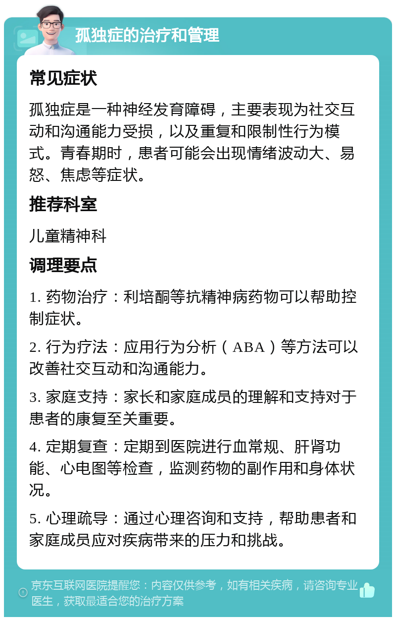 孤独症的治疗和管理 常见症状 孤独症是一种神经发育障碍，主要表现为社交互动和沟通能力受损，以及重复和限制性行为模式。青春期时，患者可能会出现情绪波动大、易怒、焦虑等症状。 推荐科室 儿童精神科 调理要点 1. 药物治疗：利培酮等抗精神病药物可以帮助控制症状。 2. 行为疗法：应用行为分析（ABA）等方法可以改善社交互动和沟通能力。 3. 家庭支持：家长和家庭成员的理解和支持对于患者的康复至关重要。 4. 定期复查：定期到医院进行血常规、肝肾功能、心电图等检查，监测药物的副作用和身体状况。 5. 心理疏导：通过心理咨询和支持，帮助患者和家庭成员应对疾病带来的压力和挑战。