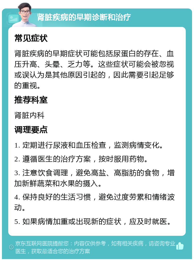 肾脏疾病的早期诊断和治疗 常见症状 肾脏疾病的早期症状可能包括尿蛋白的存在、血压升高、头晕、乏力等。这些症状可能会被忽视或误认为是其他原因引起的，因此需要引起足够的重视。 推荐科室 肾脏内科 调理要点 1. 定期进行尿液和血压检查，监测病情变化。 2. 遵循医生的治疗方案，按时服用药物。 3. 注意饮食调理，避免高盐、高脂肪的食物，增加新鲜蔬菜和水果的摄入。 4. 保持良好的生活习惯，避免过度劳累和情绪波动。 5. 如果病情加重或出现新的症状，应及时就医。