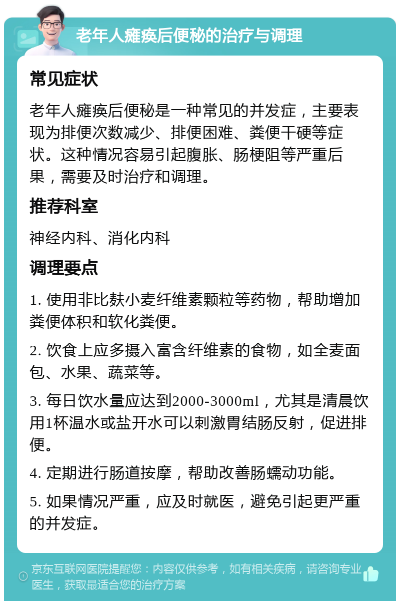 老年人瘫痪后便秘的治疗与调理 常见症状 老年人瘫痪后便秘是一种常见的并发症，主要表现为排便次数减少、排便困难、粪便干硬等症状。这种情况容易引起腹胀、肠梗阻等严重后果，需要及时治疗和调理。 推荐科室 神经内科、消化内科 调理要点 1. 使用非比麸小麦纤维素颗粒等药物，帮助增加粪便体积和软化粪便。 2. 饮食上应多摄入富含纤维素的食物，如全麦面包、水果、蔬菜等。 3. 每日饮水量应达到2000-3000ml，尤其是清晨饮用1杯温水或盐开水可以刺激胃结肠反射，促进排便。 4. 定期进行肠道按摩，帮助改善肠蠕动功能。 5. 如果情况严重，应及时就医，避免引起更严重的并发症。