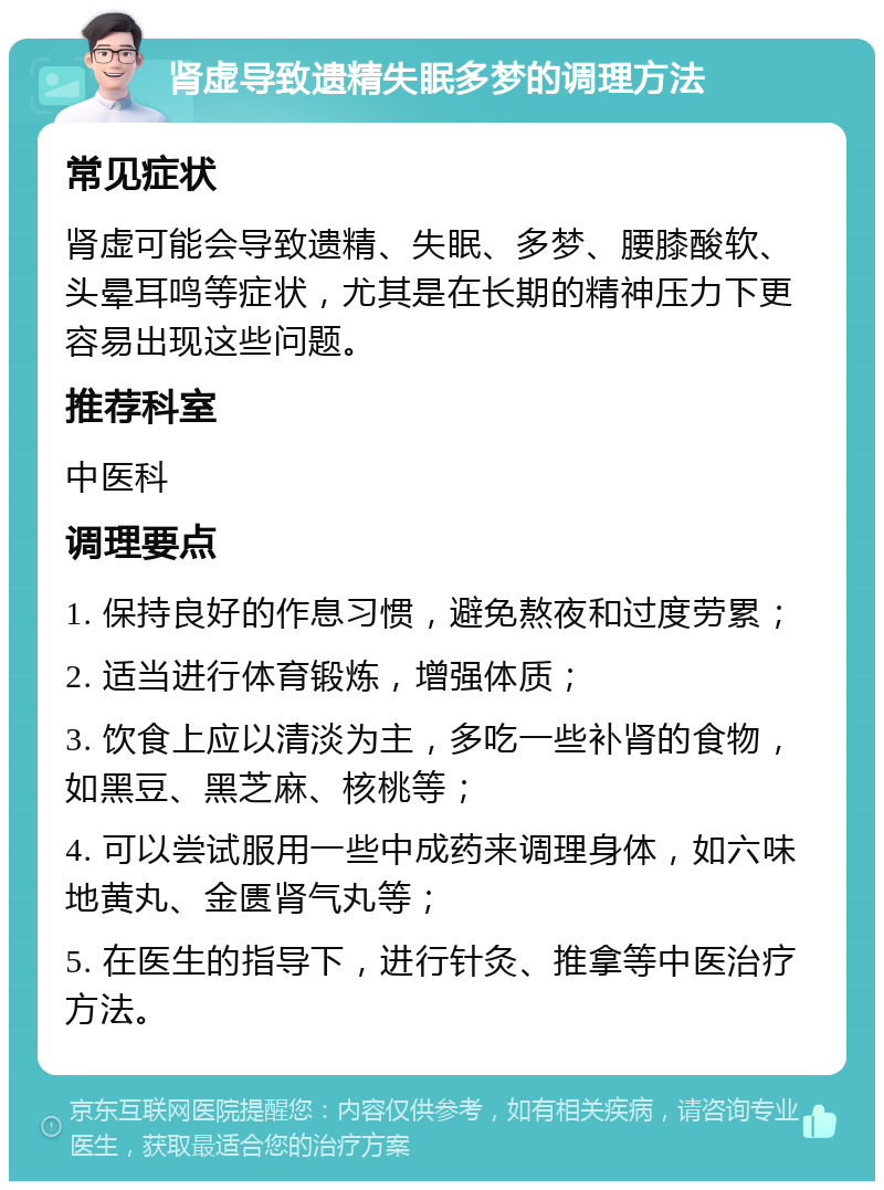 肾虚导致遗精失眠多梦的调理方法 常见症状 肾虚可能会导致遗精、失眠、多梦、腰膝酸软、头晕耳鸣等症状，尤其是在长期的精神压力下更容易出现这些问题。 推荐科室 中医科 调理要点 1. 保持良好的作息习惯，避免熬夜和过度劳累； 2. 适当进行体育锻炼，增强体质； 3. 饮食上应以清淡为主，多吃一些补肾的食物，如黑豆、黑芝麻、核桃等； 4. 可以尝试服用一些中成药来调理身体，如六味地黄丸、金匮肾气丸等； 5. 在医生的指导下，进行针灸、推拿等中医治疗方法。