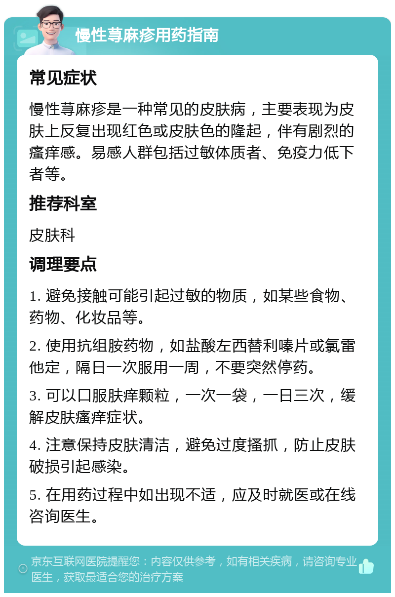 慢性荨麻疹用药指南 常见症状 慢性荨麻疹是一种常见的皮肤病，主要表现为皮肤上反复出现红色或皮肤色的隆起，伴有剧烈的瘙痒感。易感人群包括过敏体质者、免疫力低下者等。 推荐科室 皮肤科 调理要点 1. 避免接触可能引起过敏的物质，如某些食物、药物、化妆品等。 2. 使用抗组胺药物，如盐酸左西替利嗪片或氯雷他定，隔日一次服用一周，不要突然停药。 3. 可以口服肤痒颗粒，一次一袋，一日三次，缓解皮肤瘙痒症状。 4. 注意保持皮肤清洁，避免过度搔抓，防止皮肤破损引起感染。 5. 在用药过程中如出现不适，应及时就医或在线咨询医生。