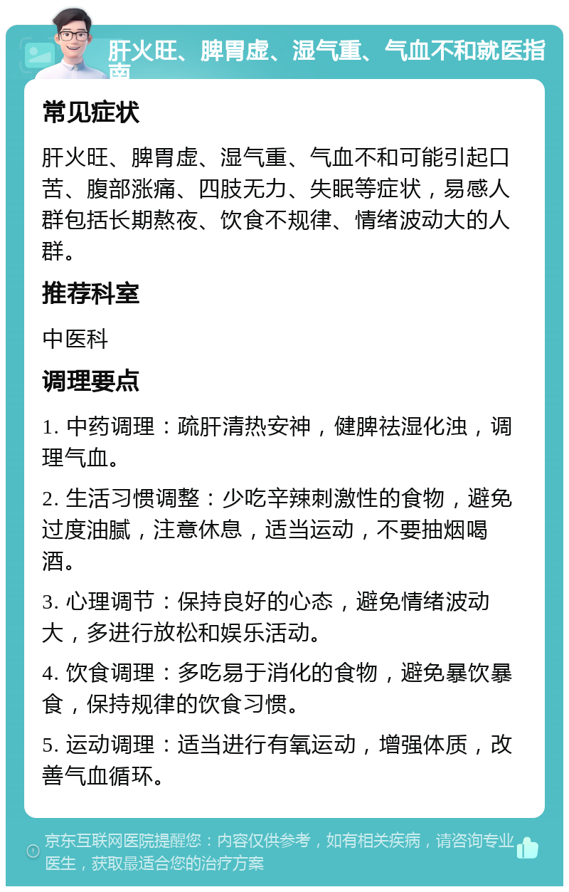 肝火旺、脾胃虚、湿气重、气血不和就医指南 常见症状 肝火旺、脾胃虚、湿气重、气血不和可能引起口苦、腹部涨痛、四肢无力、失眠等症状，易感人群包括长期熬夜、饮食不规律、情绪波动大的人群。 推荐科室 中医科 调理要点 1. 中药调理：疏肝清热安神，健脾祛湿化浊，调理气血。 2. 生活习惯调整：少吃辛辣刺激性的食物，避免过度油腻，注意休息，适当运动，不要抽烟喝酒。 3. 心理调节：保持良好的心态，避免情绪波动大，多进行放松和娱乐活动。 4. 饮食调理：多吃易于消化的食物，避免暴饮暴食，保持规律的饮食习惯。 5. 运动调理：适当进行有氧运动，增强体质，改善气血循环。