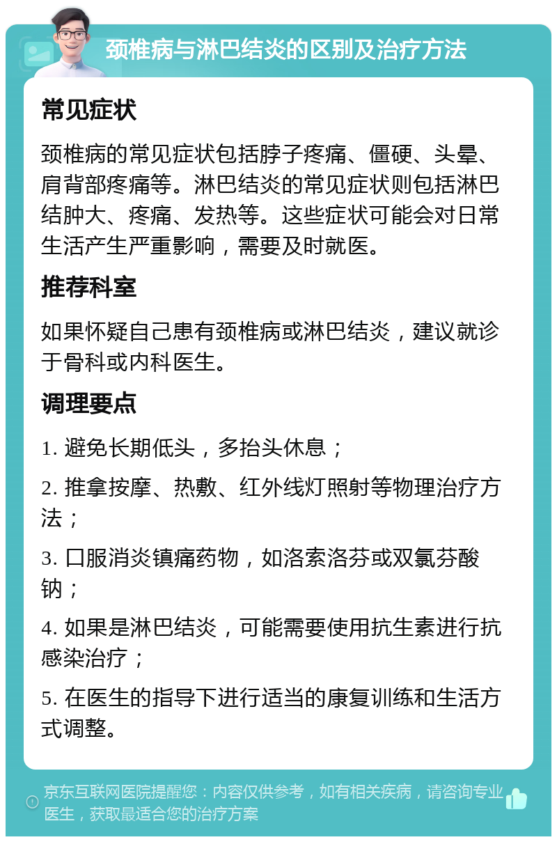 颈椎病与淋巴结炎的区别及治疗方法 常见症状 颈椎病的常见症状包括脖子疼痛、僵硬、头晕、肩背部疼痛等。淋巴结炎的常见症状则包括淋巴结肿大、疼痛、发热等。这些症状可能会对日常生活产生严重影响，需要及时就医。 推荐科室 如果怀疑自己患有颈椎病或淋巴结炎，建议就诊于骨科或内科医生。 调理要点 1. 避免长期低头，多抬头休息； 2. 推拿按摩、热敷、红外线灯照射等物理治疗方法； 3. 口服消炎镇痛药物，如洛索洛芬或双氯芬酸钠； 4. 如果是淋巴结炎，可能需要使用抗生素进行抗感染治疗； 5. 在医生的指导下进行适当的康复训练和生活方式调整。