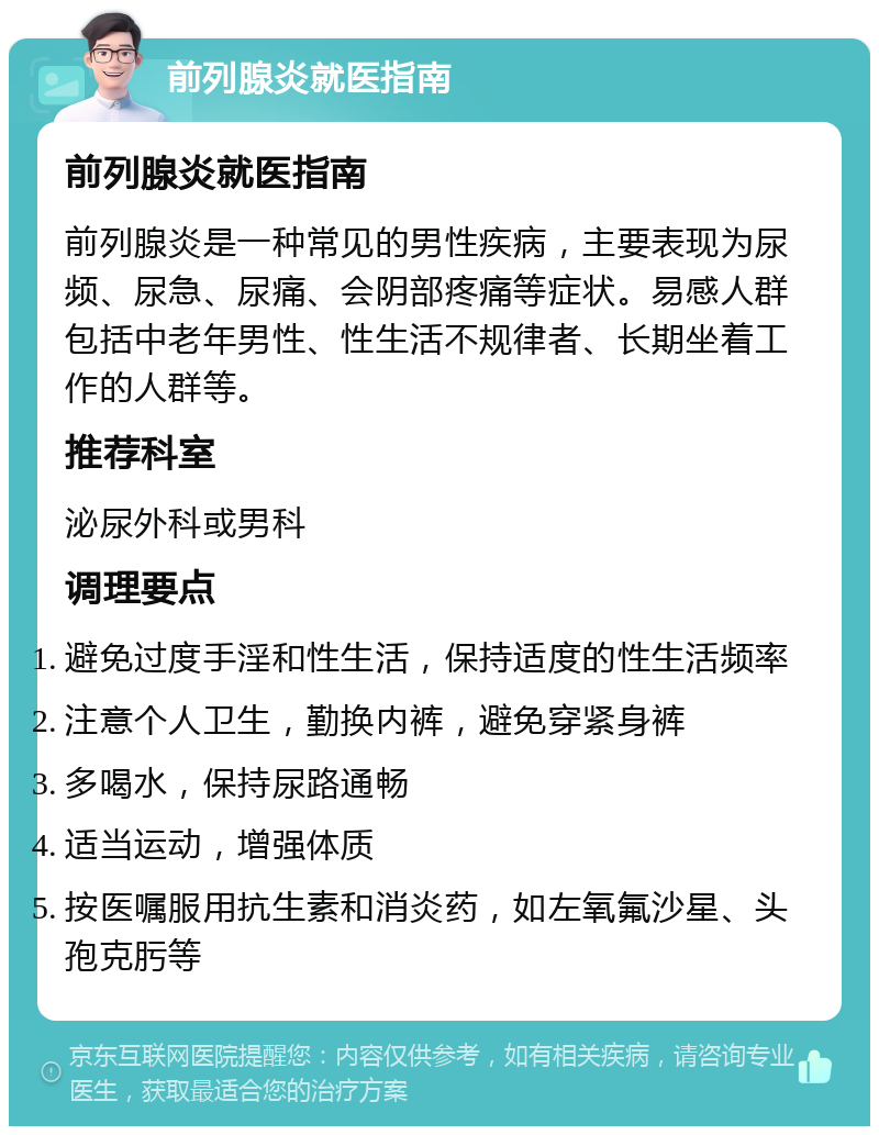 前列腺炎就医指南 前列腺炎就医指南 前列腺炎是一种常见的男性疾病，主要表现为尿频、尿急、尿痛、会阴部疼痛等症状。易感人群包括中老年男性、性生活不规律者、长期坐着工作的人群等。 推荐科室 泌尿外科或男科 调理要点 避免过度手淫和性生活，保持适度的性生活频率 注意个人卫生，勤换内裤，避免穿紧身裤 多喝水，保持尿路通畅 适当运动，增强体质 按医嘱服用抗生素和消炎药，如左氧氟沙星、头孢克肟等