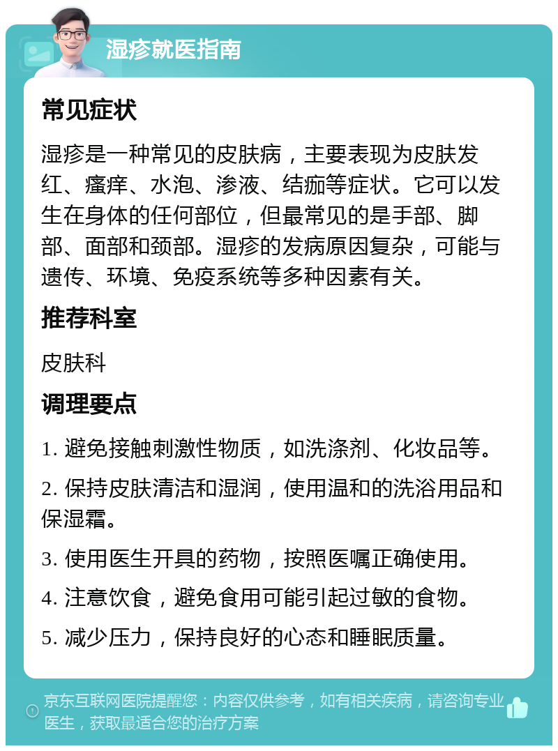 湿疹就医指南 常见症状 湿疹是一种常见的皮肤病，主要表现为皮肤发红、瘙痒、水泡、渗液、结痂等症状。它可以发生在身体的任何部位，但最常见的是手部、脚部、面部和颈部。湿疹的发病原因复杂，可能与遗传、环境、免疫系统等多种因素有关。 推荐科室 皮肤科 调理要点 1. 避免接触刺激性物质，如洗涤剂、化妆品等。 2. 保持皮肤清洁和湿润，使用温和的洗浴用品和保湿霜。 3. 使用医生开具的药物，按照医嘱正确使用。 4. 注意饮食，避免食用可能引起过敏的食物。 5. 减少压力，保持良好的心态和睡眠质量。