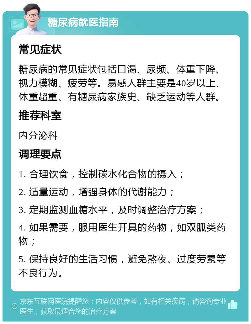 糖尿病就医指南 常见症状 糖尿病的常见症状包括口渴、尿频、体重下降、视力模糊、疲劳等。易感人群主要是40岁以上、体重超重、有糖尿病家族史、缺乏运动等人群。 推荐科室 内分泌科 调理要点 1. 合理饮食，控制碳水化合物的摄入； 2. 适量运动，增强身体的代谢能力； 3. 定期监测血糖水平，及时调整治疗方案； 4. 如果需要，服用医生开具的药物，如双胍类药物； 5. 保持良好的生活习惯，避免熬夜、过度劳累等不良行为。