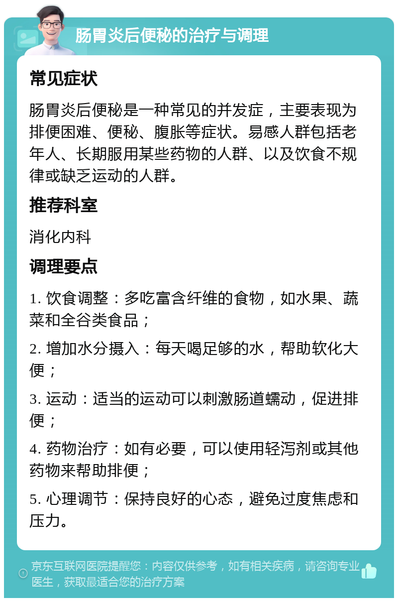 肠胃炎后便秘的治疗与调理 常见症状 肠胃炎后便秘是一种常见的并发症，主要表现为排便困难、便秘、腹胀等症状。易感人群包括老年人、长期服用某些药物的人群、以及饮食不规律或缺乏运动的人群。 推荐科室 消化内科 调理要点 1. 饮食调整：多吃富含纤维的食物，如水果、蔬菜和全谷类食品； 2. 增加水分摄入：每天喝足够的水，帮助软化大便； 3. 运动：适当的运动可以刺激肠道蠕动，促进排便； 4. 药物治疗：如有必要，可以使用轻泻剂或其他药物来帮助排便； 5. 心理调节：保持良好的心态，避免过度焦虑和压力。