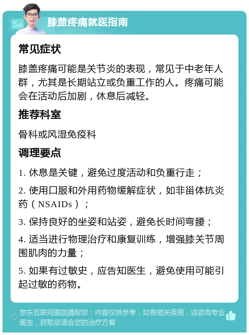 膝盖疼痛就医指南 常见症状 膝盖疼痛可能是关节炎的表现，常见于中老年人群，尤其是长期站立或负重工作的人。疼痛可能会在活动后加剧，休息后减轻。 推荐科室 骨科或风湿免疫科 调理要点 1. 休息是关键，避免过度活动和负重行走； 2. 使用口服和外用药物缓解症状，如非甾体抗炎药（NSAIDs）； 3. 保持良好的坐姿和站姿，避免长时间弯腰； 4. 适当进行物理治疗和康复训练，增强膝关节周围肌肉的力量； 5. 如果有过敏史，应告知医生，避免使用可能引起过敏的药物。