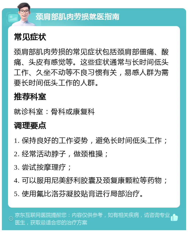 颈肩部肌肉劳损就医指南 常见症状 颈肩部肌肉劳损的常见症状包括颈肩部僵痛、酸痛、头皮有感觉等。这些症状通常与长时间低头工作、久坐不动等不良习惯有关，易感人群为需要长时间低头工作的人群。 推荐科室 就诊科室：骨科或康复科 调理要点 1. 保持良好的工作姿势，避免长时间低头工作； 2. 经常活动脖子，做颈椎操； 3. 尝试按摩理疗； 4. 可以服用尼美舒利胶囊及颈复康颗粒等药物； 5. 使用氟比洛芬凝胶贴膏进行局部治疗。