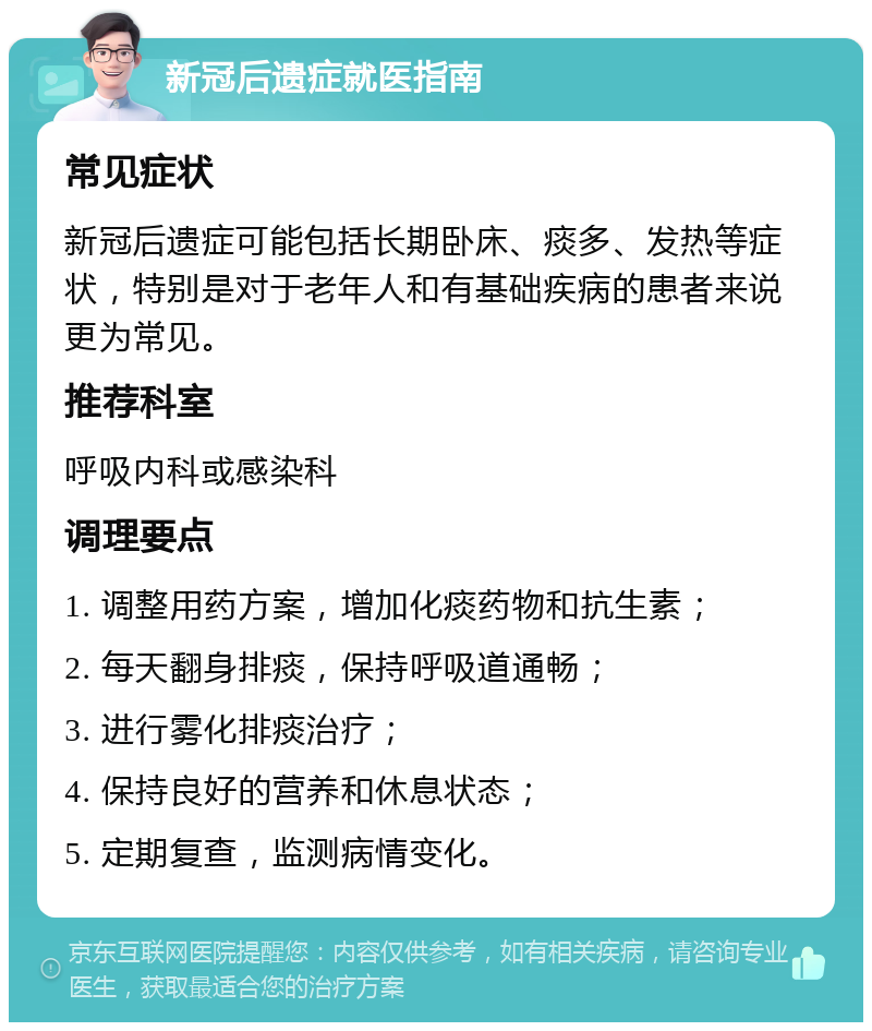 新冠后遗症就医指南 常见症状 新冠后遗症可能包括长期卧床、痰多、发热等症状，特别是对于老年人和有基础疾病的患者来说更为常见。 推荐科室 呼吸内科或感染科 调理要点 1. 调整用药方案，增加化痰药物和抗生素； 2. 每天翻身排痰，保持呼吸道通畅； 3. 进行雾化排痰治疗； 4. 保持良好的营养和休息状态； 5. 定期复查，监测病情变化。