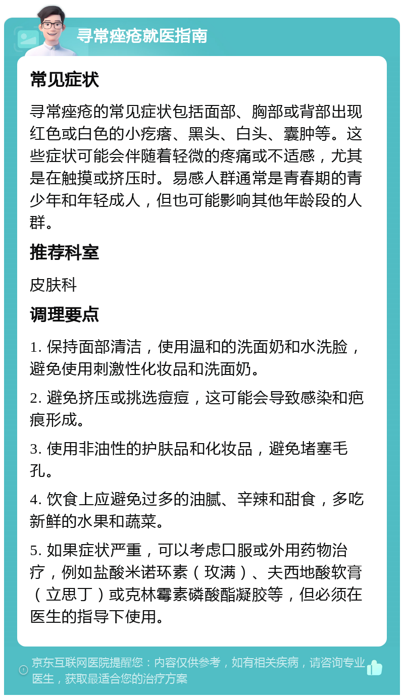 寻常痤疮就医指南 常见症状 寻常痤疮的常见症状包括面部、胸部或背部出现红色或白色的小疙瘩、黑头、白头、囊肿等。这些症状可能会伴随着轻微的疼痛或不适感，尤其是在触摸或挤压时。易感人群通常是青春期的青少年和年轻成人，但也可能影响其他年龄段的人群。 推荐科室 皮肤科 调理要点 1. 保持面部清洁，使用温和的洗面奶和水洗脸，避免使用刺激性化妆品和洗面奶。 2. 避免挤压或挑选痘痘，这可能会导致感染和疤痕形成。 3. 使用非油性的护肤品和化妆品，避免堵塞毛孔。 4. 饮食上应避免过多的油腻、辛辣和甜食，多吃新鲜的水果和蔬菜。 5. 如果症状严重，可以考虑口服或外用药物治疗，例如盐酸米诺环素（玫满）、夫西地酸软膏（立思丁）或克林霉素磷酸酯凝胶等，但必须在医生的指导下使用。