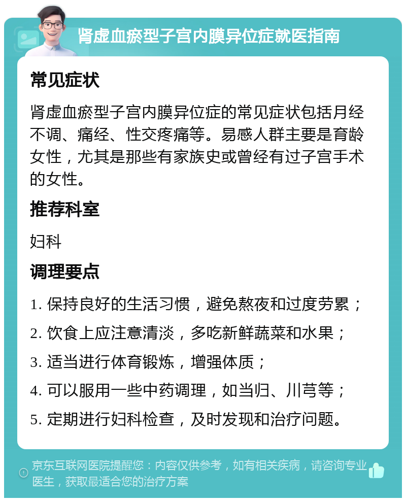 肾虚血瘀型子宫内膜异位症就医指南 常见症状 肾虚血瘀型子宫内膜异位症的常见症状包括月经不调、痛经、性交疼痛等。易感人群主要是育龄女性，尤其是那些有家族史或曾经有过子宫手术的女性。 推荐科室 妇科 调理要点 1. 保持良好的生活习惯，避免熬夜和过度劳累； 2. 饮食上应注意清淡，多吃新鲜蔬菜和水果； 3. 适当进行体育锻炼，增强体质； 4. 可以服用一些中药调理，如当归、川芎等； 5. 定期进行妇科检查，及时发现和治疗问题。