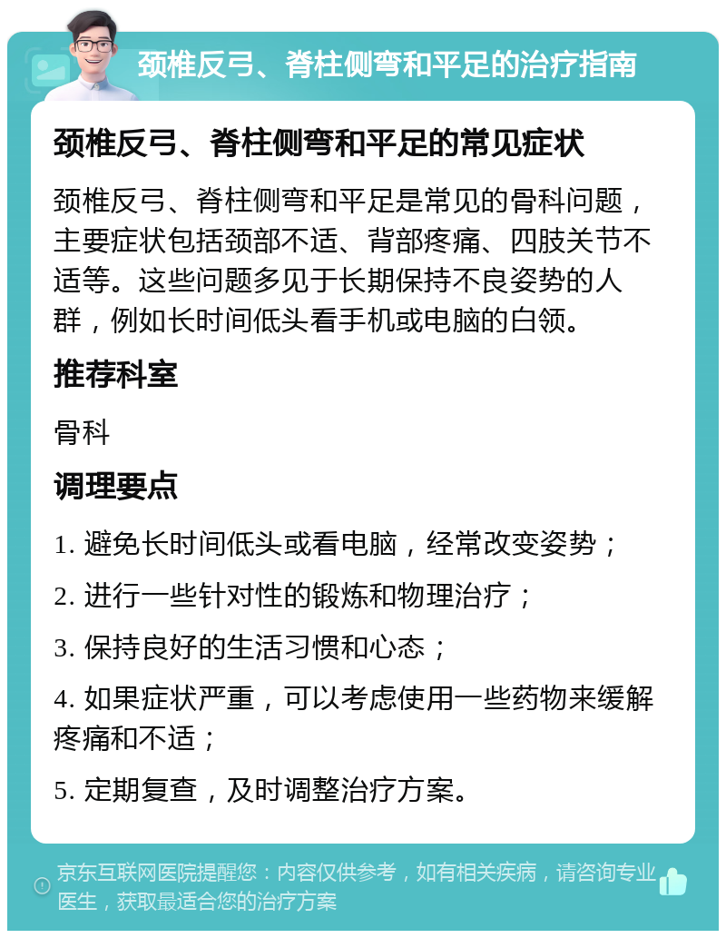 颈椎反弓、脊柱侧弯和平足的治疗指南 颈椎反弓、脊柱侧弯和平足的常见症状 颈椎反弓、脊柱侧弯和平足是常见的骨科问题，主要症状包括颈部不适、背部疼痛、四肢关节不适等。这些问题多见于长期保持不良姿势的人群，例如长时间低头看手机或电脑的白领。 推荐科室 骨科 调理要点 1. 避免长时间低头或看电脑，经常改变姿势； 2. 进行一些针对性的锻炼和物理治疗； 3. 保持良好的生活习惯和心态； 4. 如果症状严重，可以考虑使用一些药物来缓解疼痛和不适； 5. 定期复查，及时调整治疗方案。