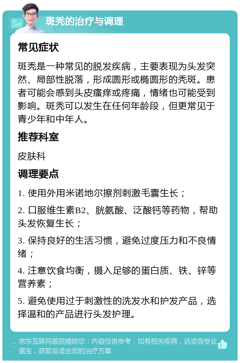 斑秃的治疗与调理 常见症状 斑秃是一种常见的脱发疾病，主要表现为头发突然、局部性脱落，形成圆形或椭圆形的秃斑。患者可能会感到头皮瘙痒或疼痛，情绪也可能受到影响。斑秃可以发生在任何年龄段，但更常见于青少年和中年人。 推荐科室 皮肤科 调理要点 1. 使用外用米诺地尔擦剂刺激毛囊生长； 2. 口服维生素B2、胱氨酸、泛酸钙等药物，帮助头发恢复生长； 3. 保持良好的生活习惯，避免过度压力和不良情绪； 4. 注意饮食均衡，摄入足够的蛋白质、铁、锌等营养素； 5. 避免使用过于刺激性的洗发水和护发产品，选择温和的产品进行头发护理。