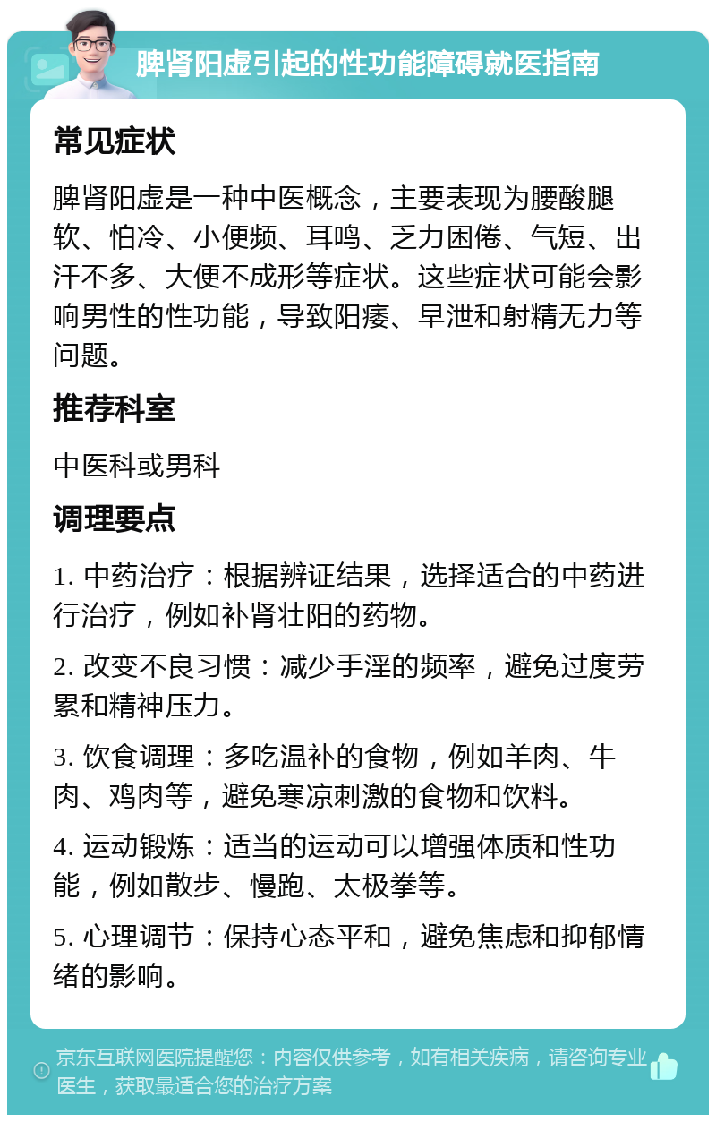 脾肾阳虚引起的性功能障碍就医指南 常见症状 脾肾阳虚是一种中医概念，主要表现为腰酸腿软、怕冷、小便频、耳鸣、乏力困倦、气短、出汗不多、大便不成形等症状。这些症状可能会影响男性的性功能，导致阳痿、早泄和射精无力等问题。 推荐科室 中医科或男科 调理要点 1. 中药治疗：根据辨证结果，选择适合的中药进行治疗，例如补肾壮阳的药物。 2. 改变不良习惯：减少手淫的频率，避免过度劳累和精神压力。 3. 饮食调理：多吃温补的食物，例如羊肉、牛肉、鸡肉等，避免寒凉刺激的食物和饮料。 4. 运动锻炼：适当的运动可以增强体质和性功能，例如散步、慢跑、太极拳等。 5. 心理调节：保持心态平和，避免焦虑和抑郁情绪的影响。