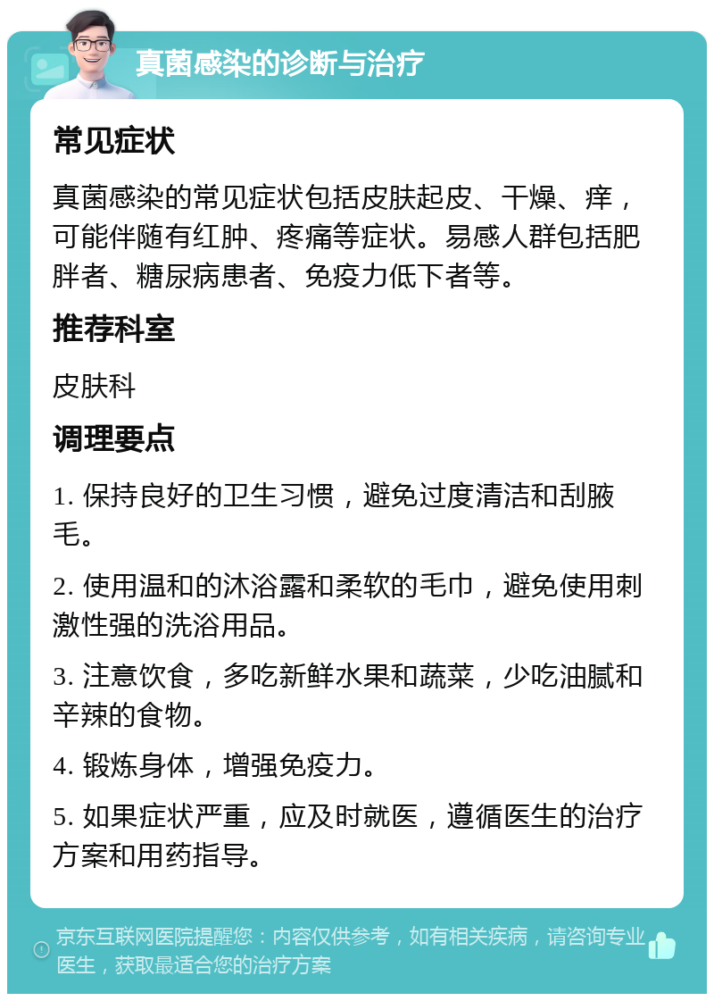 真菌感染的诊断与治疗 常见症状 真菌感染的常见症状包括皮肤起皮、干燥、痒，可能伴随有红肿、疼痛等症状。易感人群包括肥胖者、糖尿病患者、免疫力低下者等。 推荐科室 皮肤科 调理要点 1. 保持良好的卫生习惯，避免过度清洁和刮腋毛。 2. 使用温和的沐浴露和柔软的毛巾，避免使用刺激性强的洗浴用品。 3. 注意饮食，多吃新鲜水果和蔬菜，少吃油腻和辛辣的食物。 4. 锻炼身体，增强免疫力。 5. 如果症状严重，应及时就医，遵循医生的治疗方案和用药指导。