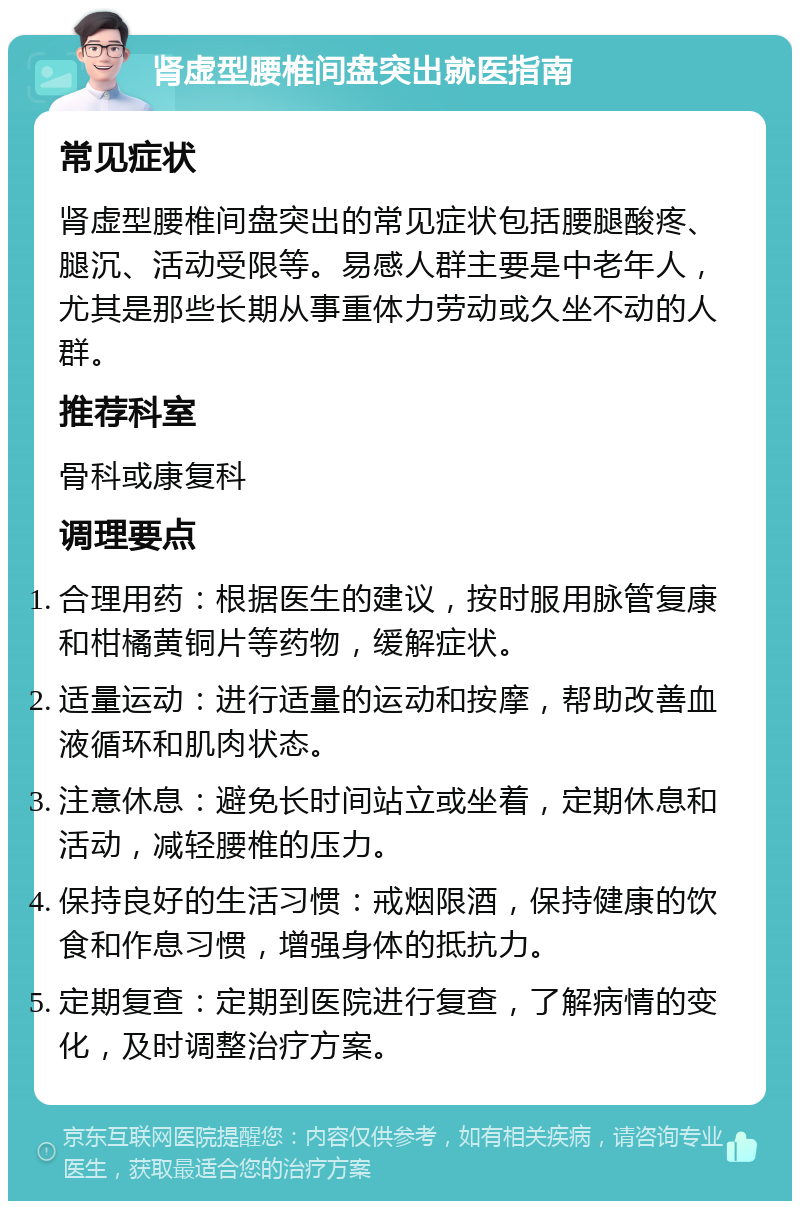 肾虚型腰椎间盘突出就医指南 常见症状 肾虚型腰椎间盘突出的常见症状包括腰腿酸疼、腿沉、活动受限等。易感人群主要是中老年人，尤其是那些长期从事重体力劳动或久坐不动的人群。 推荐科室 骨科或康复科 调理要点 合理用药：根据医生的建议，按时服用脉管复康和柑橘黄铜片等药物，缓解症状。 适量运动：进行适量的运动和按摩，帮助改善血液循环和肌肉状态。 注意休息：避免长时间站立或坐着，定期休息和活动，减轻腰椎的压力。 保持良好的生活习惯：戒烟限酒，保持健康的饮食和作息习惯，增强身体的抵抗力。 定期复查：定期到医院进行复查，了解病情的变化，及时调整治疗方案。