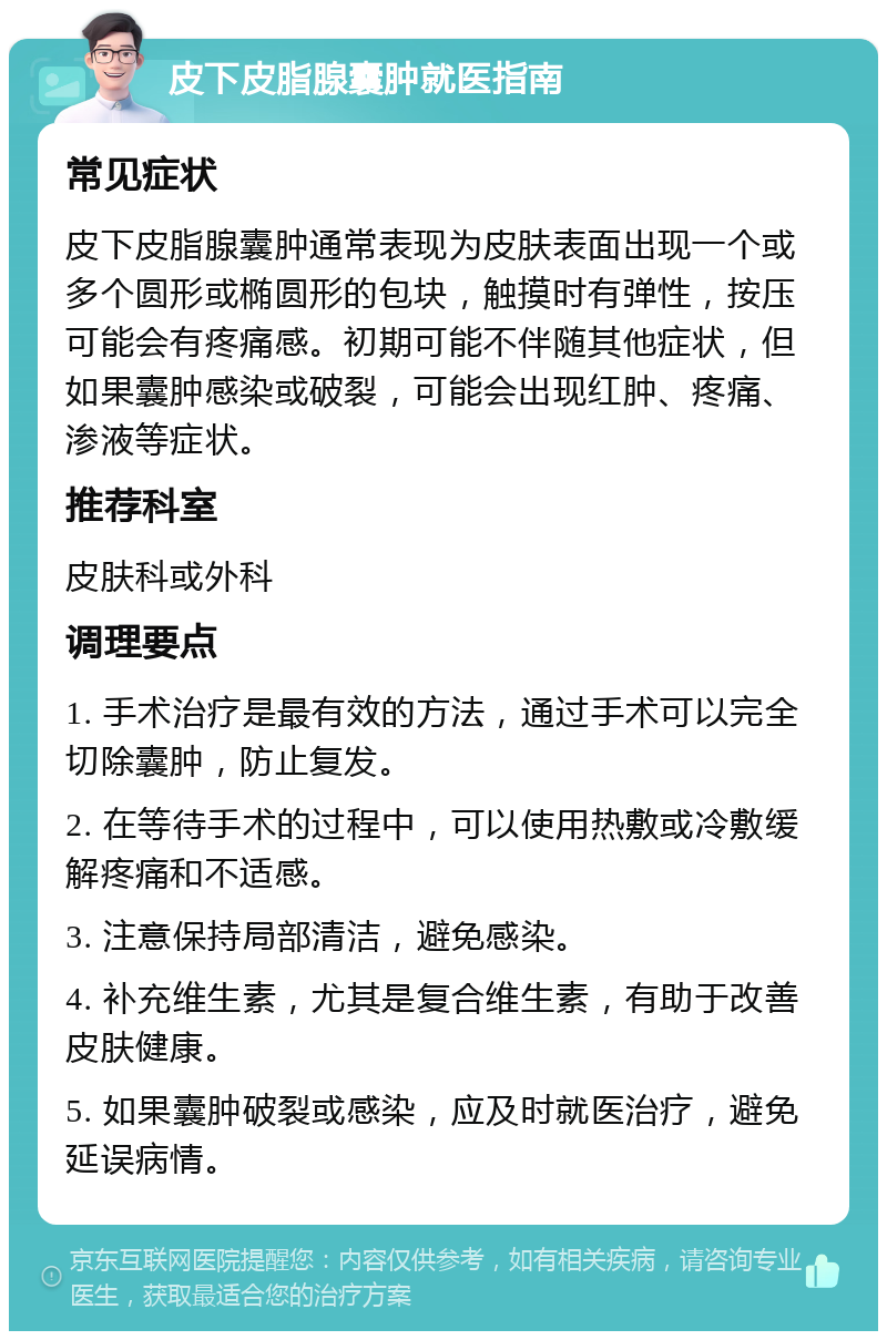 皮下皮脂腺囊肿就医指南 常见症状 皮下皮脂腺囊肿通常表现为皮肤表面出现一个或多个圆形或椭圆形的包块，触摸时有弹性，按压可能会有疼痛感。初期可能不伴随其他症状，但如果囊肿感染或破裂，可能会出现红肿、疼痛、渗液等症状。 推荐科室 皮肤科或外科 调理要点 1. 手术治疗是最有效的方法，通过手术可以完全切除囊肿，防止复发。 2. 在等待手术的过程中，可以使用热敷或冷敷缓解疼痛和不适感。 3. 注意保持局部清洁，避免感染。 4. 补充维生素，尤其是复合维生素，有助于改善皮肤健康。 5. 如果囊肿破裂或感染，应及时就医治疗，避免延误病情。