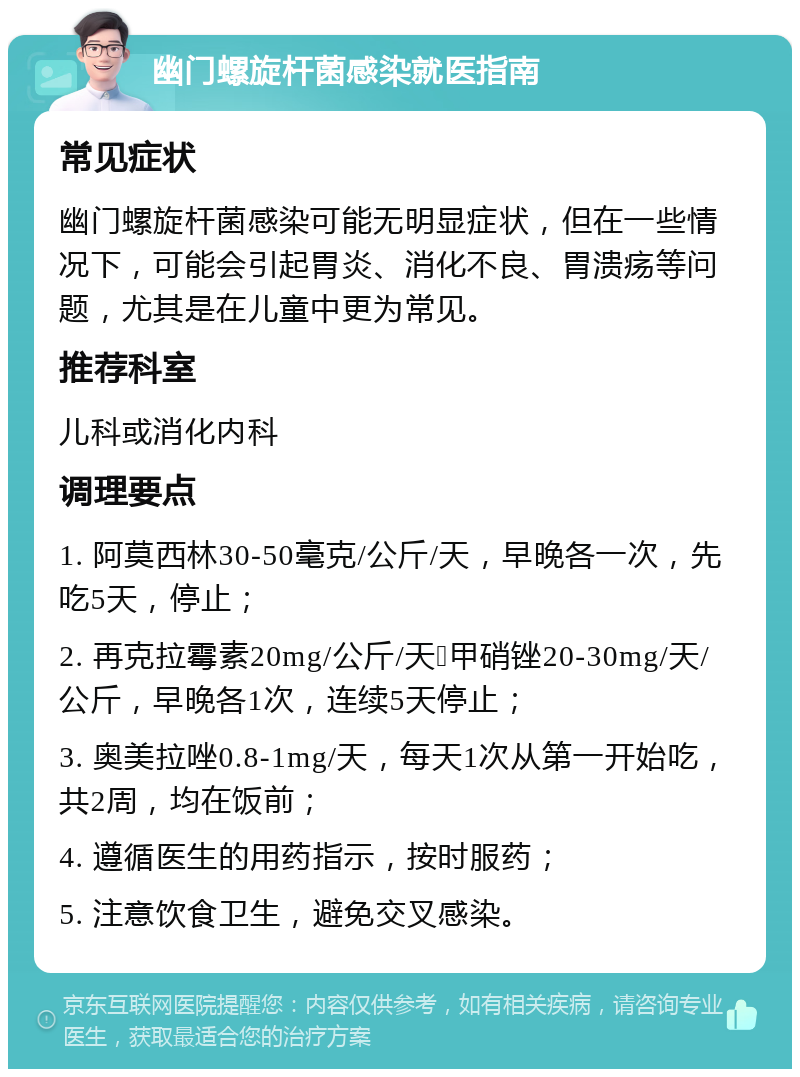 幽门螺旋杆菌感染就医指南 常见症状 幽门螺旋杆菌感染可能无明显症状，但在一些情况下，可能会引起胃炎、消化不良、胃溃疡等问题，尤其是在儿童中更为常见。 推荐科室 儿科或消化内科 调理要点 1. 阿莫西林30-50毫克/公斤/天，早晚各一次，先吃5天，停止； 2. 再克拉霉素20mg/公斤/天➕甲硝锉20-30mg/天/公斤，早晚各1次，连续5天停止； 3. 奥美拉唑0.8-1mg/天，每天1次从第一开始吃，共2周，均在饭前； 4. 遵循医生的用药指示，按时服药； 5. 注意饮食卫生，避免交叉感染。