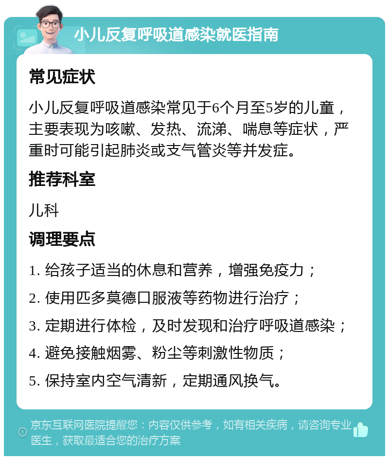 小儿反复呼吸道感染就医指南 常见症状 小儿反复呼吸道感染常见于6个月至5岁的儿童，主要表现为咳嗽、发热、流涕、喘息等症状，严重时可能引起肺炎或支气管炎等并发症。 推荐科室 儿科 调理要点 1. 给孩子适当的休息和营养，增强免疫力； 2. 使用匹多莫德口服液等药物进行治疗； 3. 定期进行体检，及时发现和治疗呼吸道感染； 4. 避免接触烟雾、粉尘等刺激性物质； 5. 保持室内空气清新，定期通风换气。