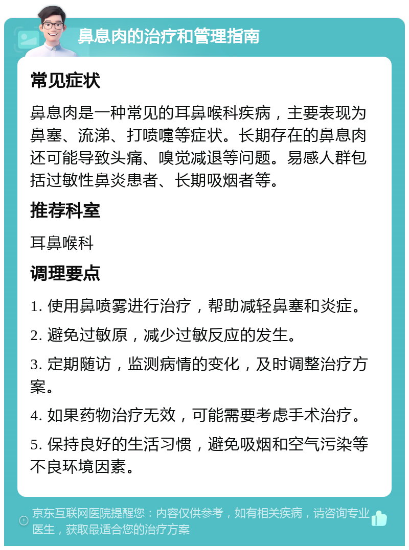 鼻息肉的治疗和管理指南 常见症状 鼻息肉是一种常见的耳鼻喉科疾病，主要表现为鼻塞、流涕、打喷嚏等症状。长期存在的鼻息肉还可能导致头痛、嗅觉减退等问题。易感人群包括过敏性鼻炎患者、长期吸烟者等。 推荐科室 耳鼻喉科 调理要点 1. 使用鼻喷雾进行治疗，帮助减轻鼻塞和炎症。 2. 避免过敏原，减少过敏反应的发生。 3. 定期随访，监测病情的变化，及时调整治疗方案。 4. 如果药物治疗无效，可能需要考虑手术治疗。 5. 保持良好的生活习惯，避免吸烟和空气污染等不良环境因素。