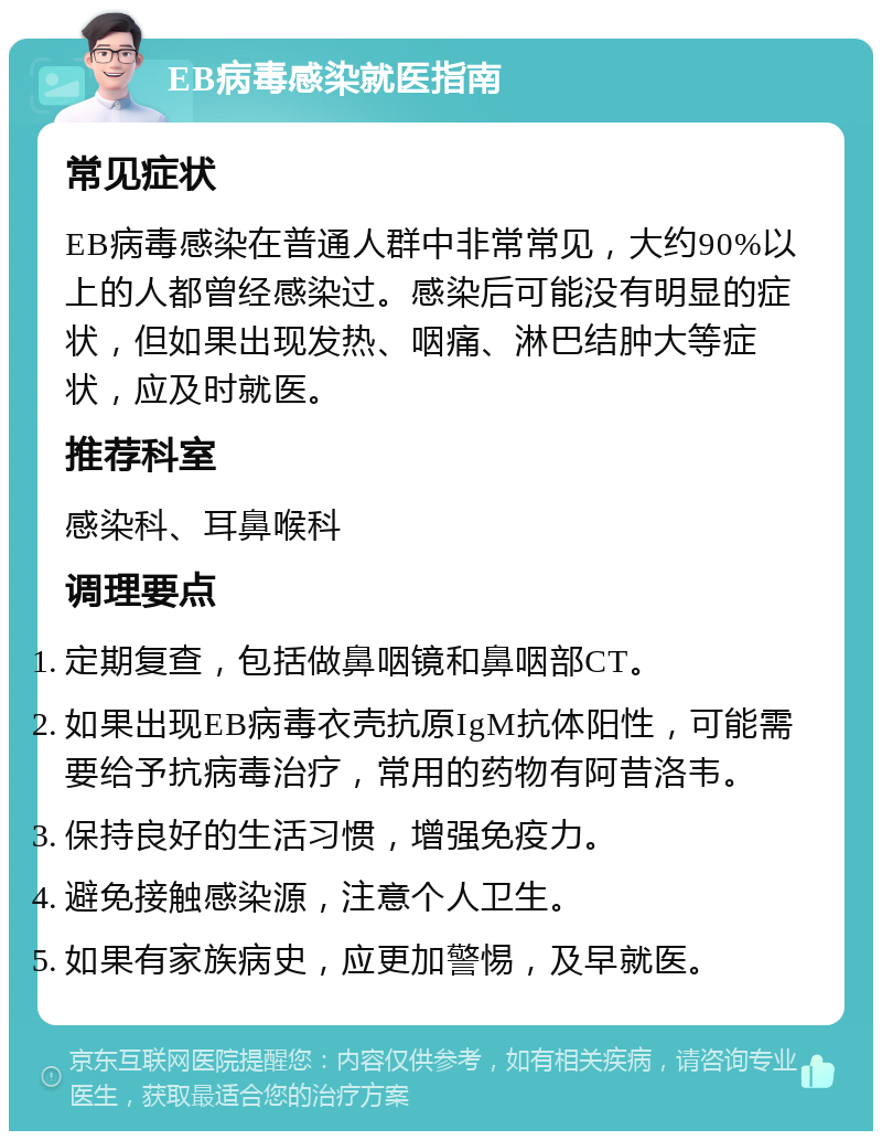 EB病毒感染就医指南 常见症状 EB病毒感染在普通人群中非常常见，大约90%以上的人都曾经感染过。感染后可能没有明显的症状，但如果出现发热、咽痛、淋巴结肿大等症状，应及时就医。 推荐科室 感染科、耳鼻喉科 调理要点 定期复查，包括做鼻咽镜和鼻咽部CT。 如果出现EB病毒衣壳抗原IgM抗体阳性，可能需要给予抗病毒治疗，常用的药物有阿昔洛韦。 保持良好的生活习惯，增强免疫力。 避免接触感染源，注意个人卫生。 如果有家族病史，应更加警惕，及早就医。