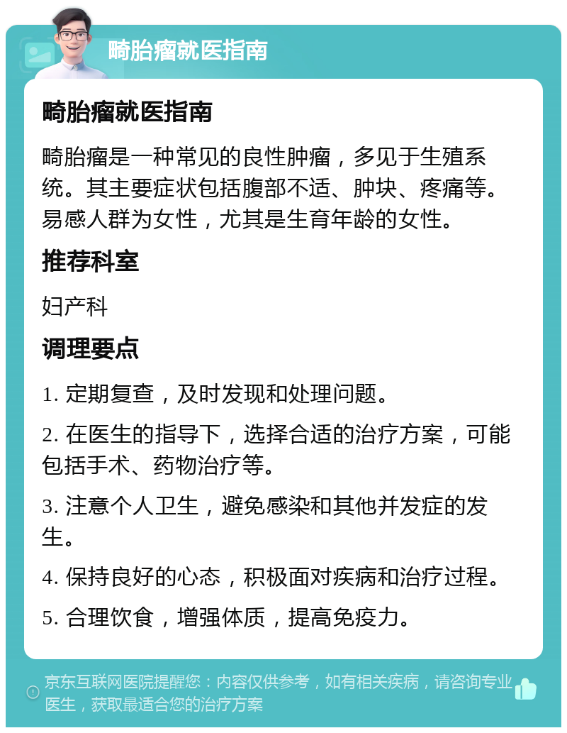 畸胎瘤就医指南 畸胎瘤就医指南 畸胎瘤是一种常见的良性肿瘤，多见于生殖系统。其主要症状包括腹部不适、肿块、疼痛等。易感人群为女性，尤其是生育年龄的女性。 推荐科室 妇产科 调理要点 1. 定期复查，及时发现和处理问题。 2. 在医生的指导下，选择合适的治疗方案，可能包括手术、药物治疗等。 3. 注意个人卫生，避免感染和其他并发症的发生。 4. 保持良好的心态，积极面对疾病和治疗过程。 5. 合理饮食，增强体质，提高免疫力。