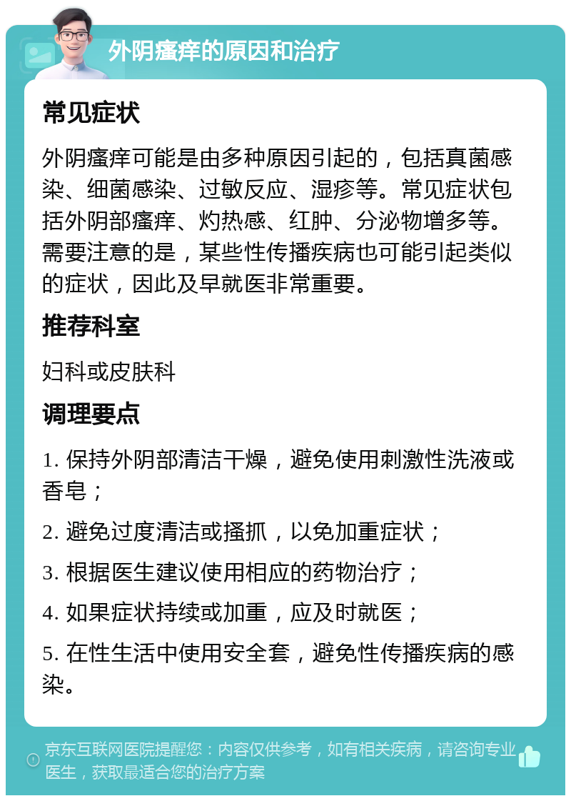 外阴瘙痒的原因和治疗 常见症状 外阴瘙痒可能是由多种原因引起的，包括真菌感染、细菌感染、过敏反应、湿疹等。常见症状包括外阴部瘙痒、灼热感、红肿、分泌物增多等。需要注意的是，某些性传播疾病也可能引起类似的症状，因此及早就医非常重要。 推荐科室 妇科或皮肤科 调理要点 1. 保持外阴部清洁干燥，避免使用刺激性洗液或香皂； 2. 避免过度清洁或搔抓，以免加重症状； 3. 根据医生建议使用相应的药物治疗； 4. 如果症状持续或加重，应及时就医； 5. 在性生活中使用安全套，避免性传播疾病的感染。