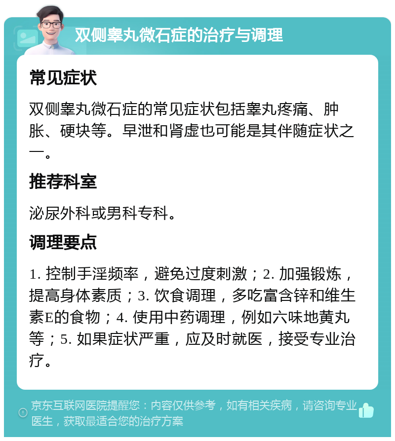 双侧睾丸微石症的治疗与调理 常见症状 双侧睾丸微石症的常见症状包括睾丸疼痛、肿胀、硬块等。早泄和肾虚也可能是其伴随症状之一。 推荐科室 泌尿外科或男科专科。 调理要点 1. 控制手淫频率，避免过度刺激；2. 加强锻炼，提高身体素质；3. 饮食调理，多吃富含锌和维生素E的食物；4. 使用中药调理，例如六味地黄丸等；5. 如果症状严重，应及时就医，接受专业治疗。