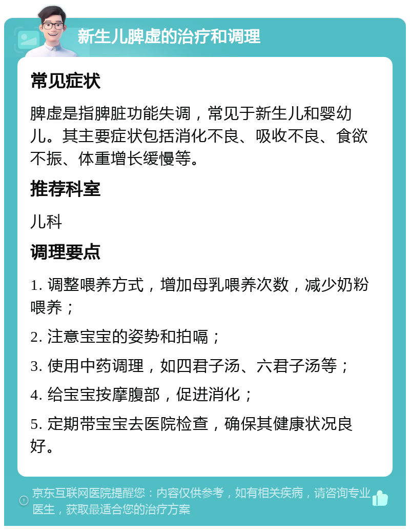 新生儿脾虚的治疗和调理 常见症状 脾虚是指脾脏功能失调，常见于新生儿和婴幼儿。其主要症状包括消化不良、吸收不良、食欲不振、体重增长缓慢等。 推荐科室 儿科 调理要点 1. 调整喂养方式，增加母乳喂养次数，减少奶粉喂养； 2. 注意宝宝的姿势和拍嗝； 3. 使用中药调理，如四君子汤、六君子汤等； 4. 给宝宝按摩腹部，促进消化； 5. 定期带宝宝去医院检查，确保其健康状况良好。