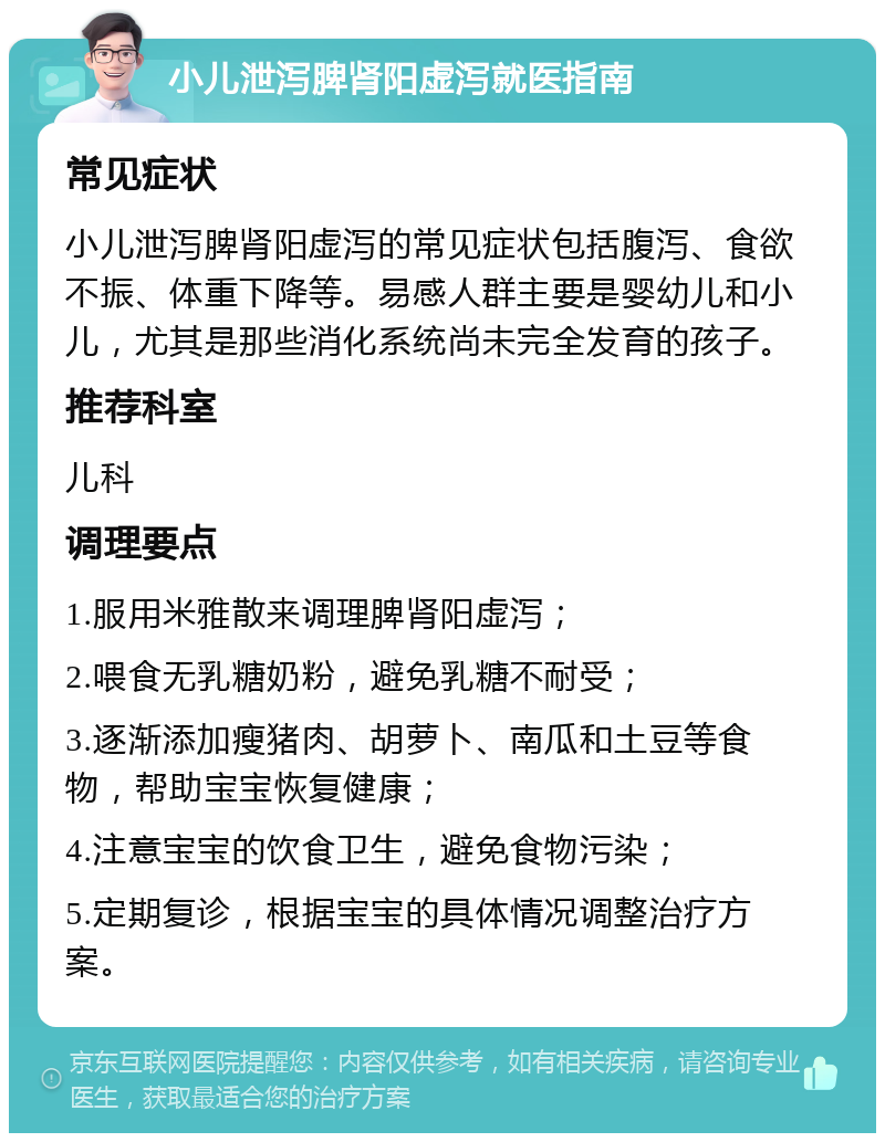 小儿泄泻脾肾阳虚泻就医指南 常见症状 小儿泄泻脾肾阳虚泻的常见症状包括腹泻、食欲不振、体重下降等。易感人群主要是婴幼儿和小儿，尤其是那些消化系统尚未完全发育的孩子。 推荐科室 儿科 调理要点 1.服用米雅散来调理脾肾阳虚泻； 2.喂食无乳糖奶粉，避免乳糖不耐受； 3.逐渐添加瘦猪肉、胡萝卜、南瓜和土豆等食物，帮助宝宝恢复健康； 4.注意宝宝的饮食卫生，避免食物污染； 5.定期复诊，根据宝宝的具体情况调整治疗方案。