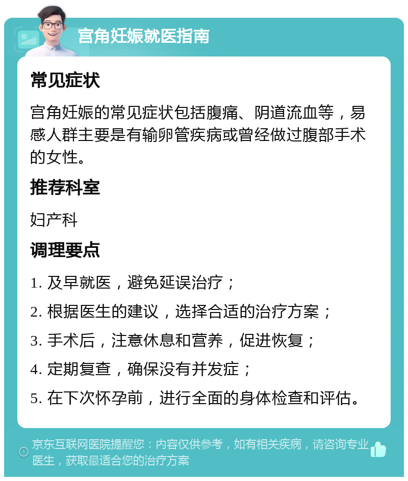 宫角妊娠就医指南 常见症状 宫角妊娠的常见症状包括腹痛、阴道流血等，易感人群主要是有输卵管疾病或曾经做过腹部手术的女性。 推荐科室 妇产科 调理要点 1. 及早就医，避免延误治疗； 2. 根据医生的建议，选择合适的治疗方案； 3. 手术后，注意休息和营养，促进恢复； 4. 定期复查，确保没有并发症； 5. 在下次怀孕前，进行全面的身体检查和评估。