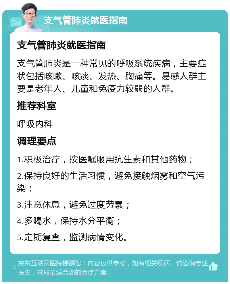 支气管肺炎就医指南 支气管肺炎就医指南 支气管肺炎是一种常见的呼吸系统疾病，主要症状包括咳嗽、咳痰、发热、胸痛等。易感人群主要是老年人、儿童和免疫力较弱的人群。 推荐科室 呼吸内科 调理要点 1.积极治疗，按医嘱服用抗生素和其他药物； 2.保持良好的生活习惯，避免接触烟雾和空气污染； 3.注意休息，避免过度劳累； 4.多喝水，保持水分平衡； 5.定期复查，监测病情变化。