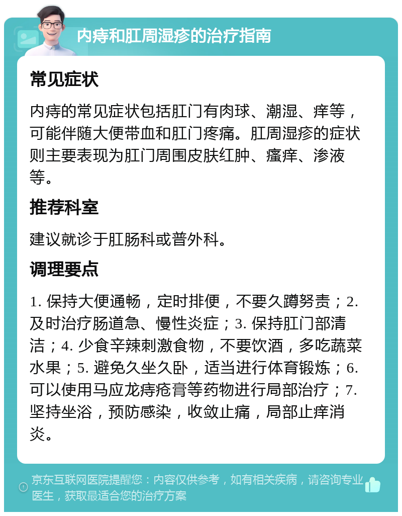 内痔和肛周湿疹的治疗指南 常见症状 内痔的常见症状包括肛门有肉球、潮湿、痒等，可能伴随大便带血和肛门疼痛。肛周湿疹的症状则主要表现为肛门周围皮肤红肿、瘙痒、渗液等。 推荐科室 建议就诊于肛肠科或普外科。 调理要点 1. 保持大便通畅，定时排便，不要久蹲努责；2. 及时治疗肠道急、慢性炎症；3. 保持肛门部清洁；4. 少食辛辣刺激食物，不要饮酒，多吃蔬菜水果；5. 避免久坐久卧，适当进行体育锻炼；6. 可以使用马应龙痔疮膏等药物进行局部治疗；7. 坚持坐浴，预防感染，收敛止痛，局部止痒消炎。