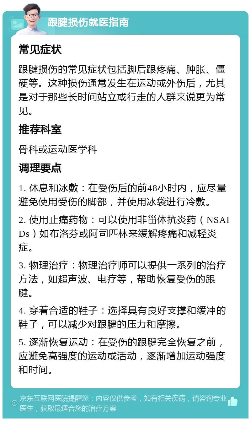 跟腱损伤就医指南 常见症状 跟腱损伤的常见症状包括脚后跟疼痛、肿胀、僵硬等。这种损伤通常发生在运动或外伤后，尤其是对于那些长时间站立或行走的人群来说更为常见。 推荐科室 骨科或运动医学科 调理要点 1. 休息和冰敷：在受伤后的前48小时内，应尽量避免使用受伤的脚部，并使用冰袋进行冷敷。 2. 使用止痛药物：可以使用非甾体抗炎药（NSAIDs）如布洛芬或阿司匹林来缓解疼痛和减轻炎症。 3. 物理治疗：物理治疗师可以提供一系列的治疗方法，如超声波、电疗等，帮助恢复受伤的跟腱。 4. 穿着合适的鞋子：选择具有良好支撑和缓冲的鞋子，可以减少对跟腱的压力和摩擦。 5. 逐渐恢复运动：在受伤的跟腱完全恢复之前，应避免高强度的运动或活动，逐渐增加运动强度和时间。