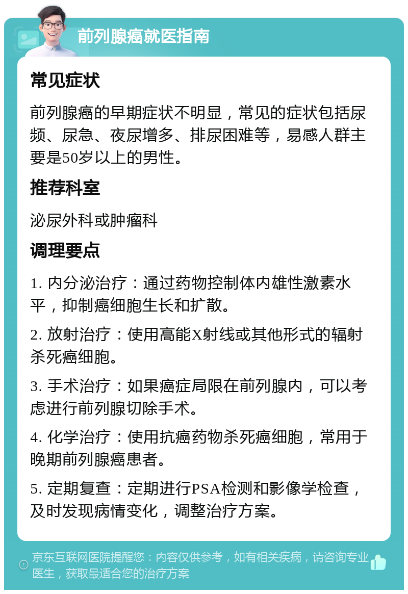 前列腺癌就医指南 常见症状 前列腺癌的早期症状不明显，常见的症状包括尿频、尿急、夜尿增多、排尿困难等，易感人群主要是50岁以上的男性。 推荐科室 泌尿外科或肿瘤科 调理要点 1. 内分泌治疗：通过药物控制体内雄性激素水平，抑制癌细胞生长和扩散。 2. 放射治疗：使用高能X射线或其他形式的辐射杀死癌细胞。 3. 手术治疗：如果癌症局限在前列腺内，可以考虑进行前列腺切除手术。 4. 化学治疗：使用抗癌药物杀死癌细胞，常用于晚期前列腺癌患者。 5. 定期复查：定期进行PSA检测和影像学检查，及时发现病情变化，调整治疗方案。