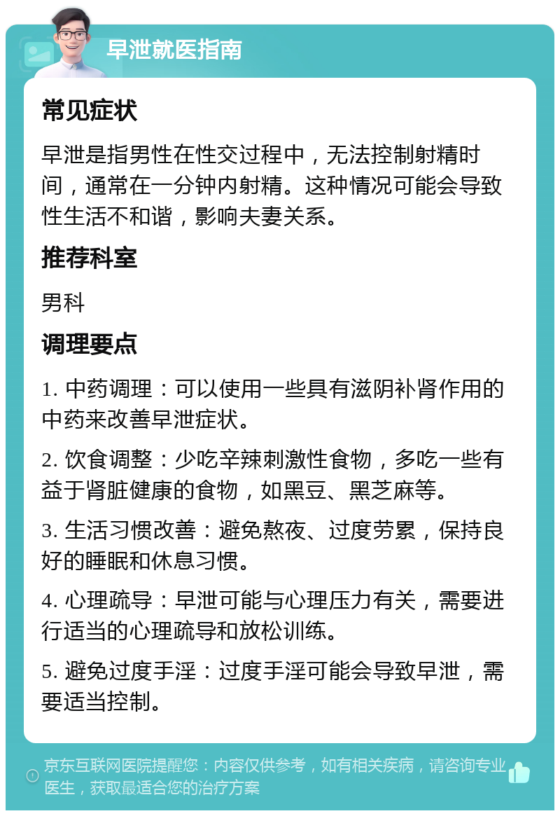 早泄就医指南 常见症状 早泄是指男性在性交过程中，无法控制射精时间，通常在一分钟内射精。这种情况可能会导致性生活不和谐，影响夫妻关系。 推荐科室 男科 调理要点 1. 中药调理：可以使用一些具有滋阴补肾作用的中药来改善早泄症状。 2. 饮食调整：少吃辛辣刺激性食物，多吃一些有益于肾脏健康的食物，如黑豆、黑芝麻等。 3. 生活习惯改善：避免熬夜、过度劳累，保持良好的睡眠和休息习惯。 4. 心理疏导：早泄可能与心理压力有关，需要进行适当的心理疏导和放松训练。 5. 避免过度手淫：过度手淫可能会导致早泄，需要适当控制。