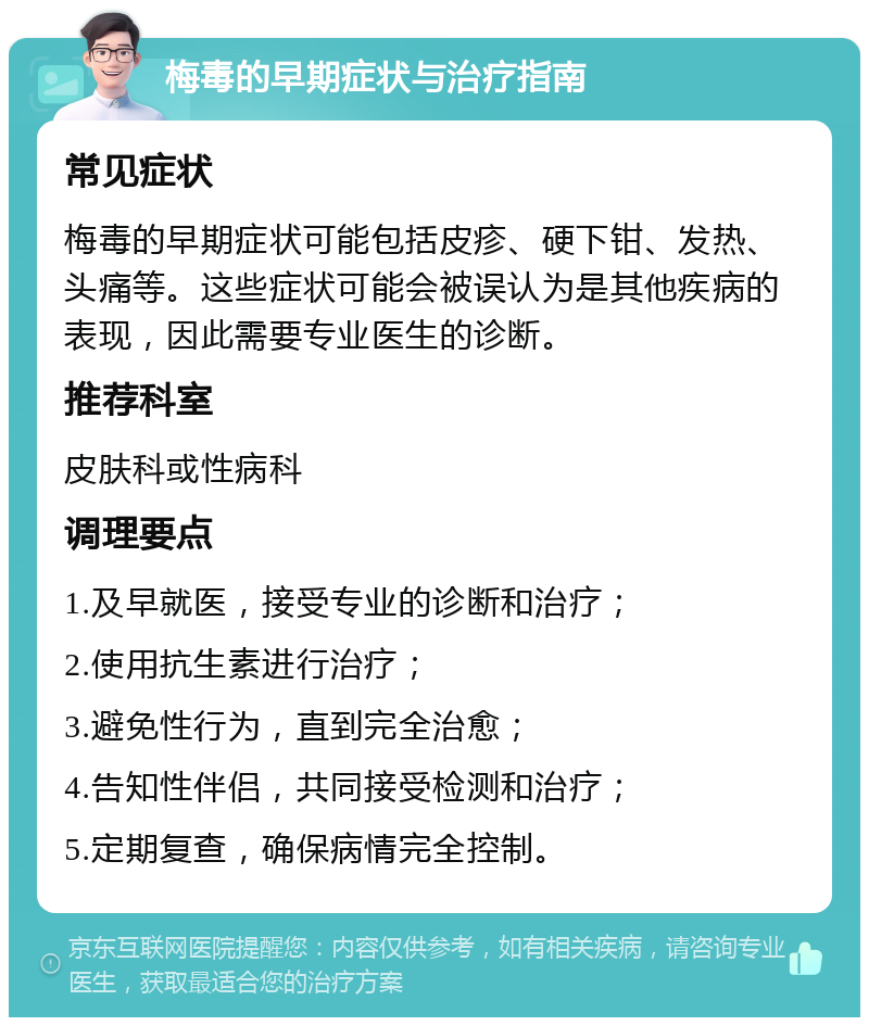 梅毒的早期症状与治疗指南 常见症状 梅毒的早期症状可能包括皮疹、硬下钳、发热、头痛等。这些症状可能会被误认为是其他疾病的表现，因此需要专业医生的诊断。 推荐科室 皮肤科或性病科 调理要点 1.及早就医，接受专业的诊断和治疗； 2.使用抗生素进行治疗； 3.避免性行为，直到完全治愈； 4.告知性伴侣，共同接受检测和治疗； 5.定期复查，确保病情完全控制。