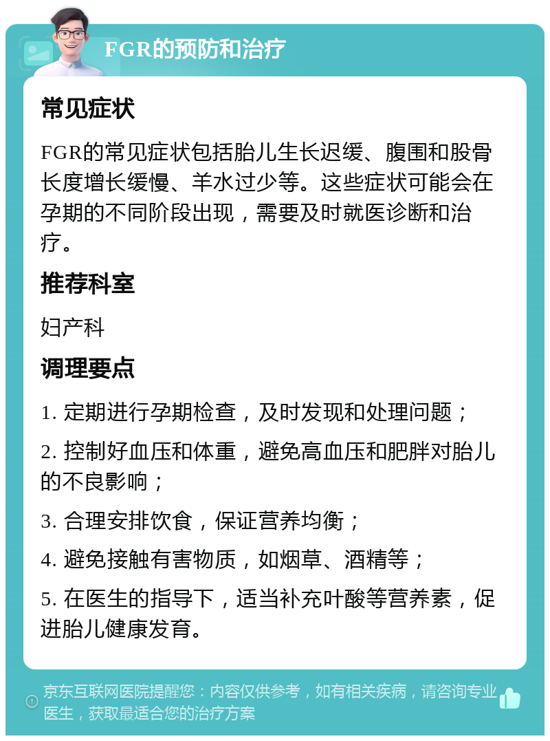 FGR的预防和治疗 常见症状 FGR的常见症状包括胎儿生长迟缓、腹围和股骨长度增长缓慢、羊水过少等。这些症状可能会在孕期的不同阶段出现，需要及时就医诊断和治疗。 推荐科室 妇产科 调理要点 1. 定期进行孕期检查，及时发现和处理问题； 2. 控制好血压和体重，避免高血压和肥胖对胎儿的不良影响； 3. 合理安排饮食，保证营养均衡； 4. 避免接触有害物质，如烟草、酒精等； 5. 在医生的指导下，适当补充叶酸等营养素，促进胎儿健康发育。